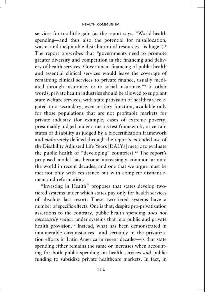 Page 112 of Health Communism, BORDER chapter. Since it’s a lot of text (and I co-wrote this), here’s a summary: 

The 1993 World Bank report Investing in Health advocates for governments to shrink their role in healthcare by promoting private finance & delivery of services, reserving public health provision only for unprofitable populations (e.g., poverty or  disability, measured through tools like DALYs). This creates a two-tiered system where the state funds only “last resort” care, while private health industries dominate the rest. Contrary to claims that privatization reduces public spending, evidence shows state health expenditures often stay the same or increase, as governments end up subsidizing private healthcare markets. This business model offloads healthcare costs onto the state for only the most marginalized while privatizing profitable services, forcing public subsidies to prop up private healthcare markets under guise of price control via efficiency & competition.