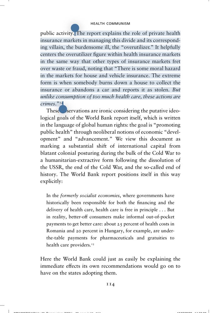 Page 114 of Health Communism, BORDER chapter. Since it’s a lot of text (and I co-wrote this), here’s a summary: 

The World Bank’s Investing in Health report stigmatizes “overutilizers” of healthcare by framing excessive consumption as a moral hazard akin to insurance fraud—the report laments that, while fraud like arson or theft is criminalized, using too much healthcare is merely labeled problematic and should also be treated as a crime of fraud and theft. This marks a shift from overt colonial control to a neoliberal, “humanitarian-extractive” logic that cloaks capitalist exploitation in rights language. The report normalizes informal payments and unequal access, essentially prescribing a system where public healthcare is eroded under the guise of development, deepening inequality and commodifying care. The overutilization argument recurs across health insurance debates as a tool to police and blame patients, by framing care-seeking as irresponsible or abusive consumption.