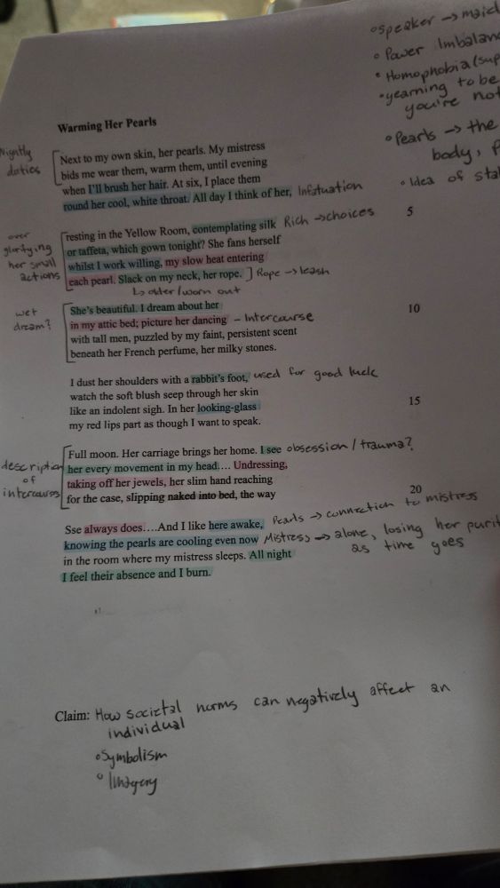 a piece of paper with the poem "Warming Her Pearls" by Carol Ann Duffy printed on it. it's annotated and highlited with notes. The poem reads

"Next to my own skin, her pearls. My mistress
bids me wear them, warm them, until evening
when I’ll brush her hair. At six, I place them
round her cool, white throat. All day I think of her,

resting in the Yellow Room, contemplating silk
or taffeta, which gown tonight? She fans herself
whilst I work willingly, my slow heat entering
each pearl. Slack on my neck, her rope.

She’s beautiful. I dream about her
in my attic bed; picture her dancing
with tall men, puzzled by my faint, persistent scent
beneath her French perfume, her milky stones.

I dust her shoulders with a rabbit’s foot,
watch the soft blush seep through her skin
like an indolent sigh. In her looking-glass
my red lips part as though I want to speak.

Full moon. Her carriage brings her home. I see
her every movement in my head…Undressing,
taking off her jewels, her slim hand reaching
for the case, slipping naked into bed, the way

she always does…And I lie here awake,
knowing the pearls are cooling even now
in the room where my mistress sleeps. All night
I feel their absence and I burn."