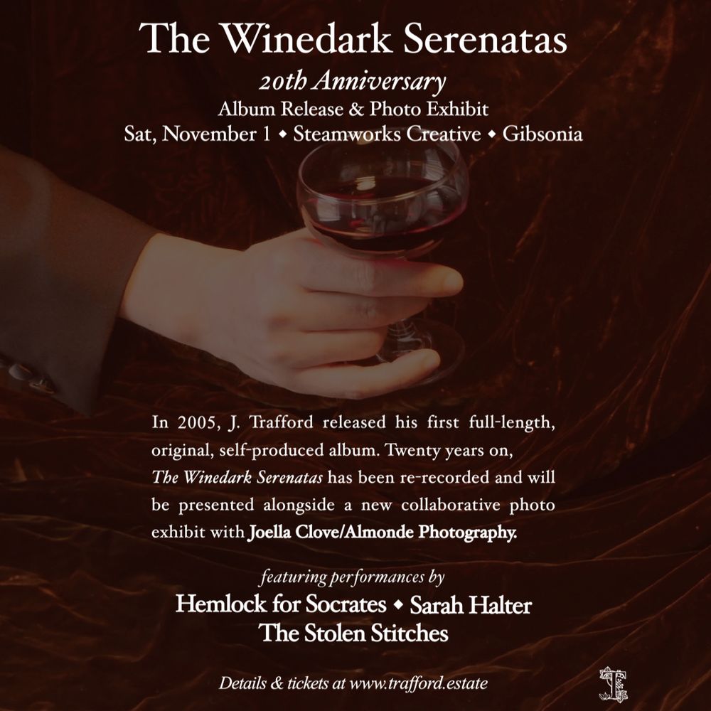 The Winedark Serenatas
20th Anniversary
Album Release & Photo Exhibit
Sat, November 1 • Steamworks Creative • Gibsonia

In 2005, J. Trafford released his first full-length, original, self-produced album. Twenty years on, The Winedark Serenatas has been re-recorded and will be presented alongside a new collaborative photo exhibit with Joella Clove/Almonde Photography.

featuring performances by
Hemlock for Socrates • Sarah Halter • The Stolen Stitches

Details & tickets at www.trafford.estate