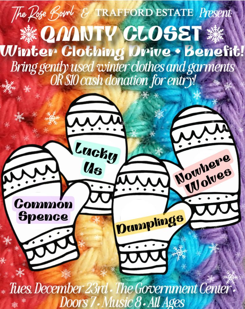 The Rose Bowl & Trafford Estate  present
QMNTY Closet
Winter Clothing Drive + Benefit!
Bring gently used winter clothes and garments OR $10 cash donation for entry!

Common Spence, Lucky Us, Dumplings, Nowhere Wolves
Tues. December 23rd • The Government Center • Doors 7 • Music 8 • All Ages