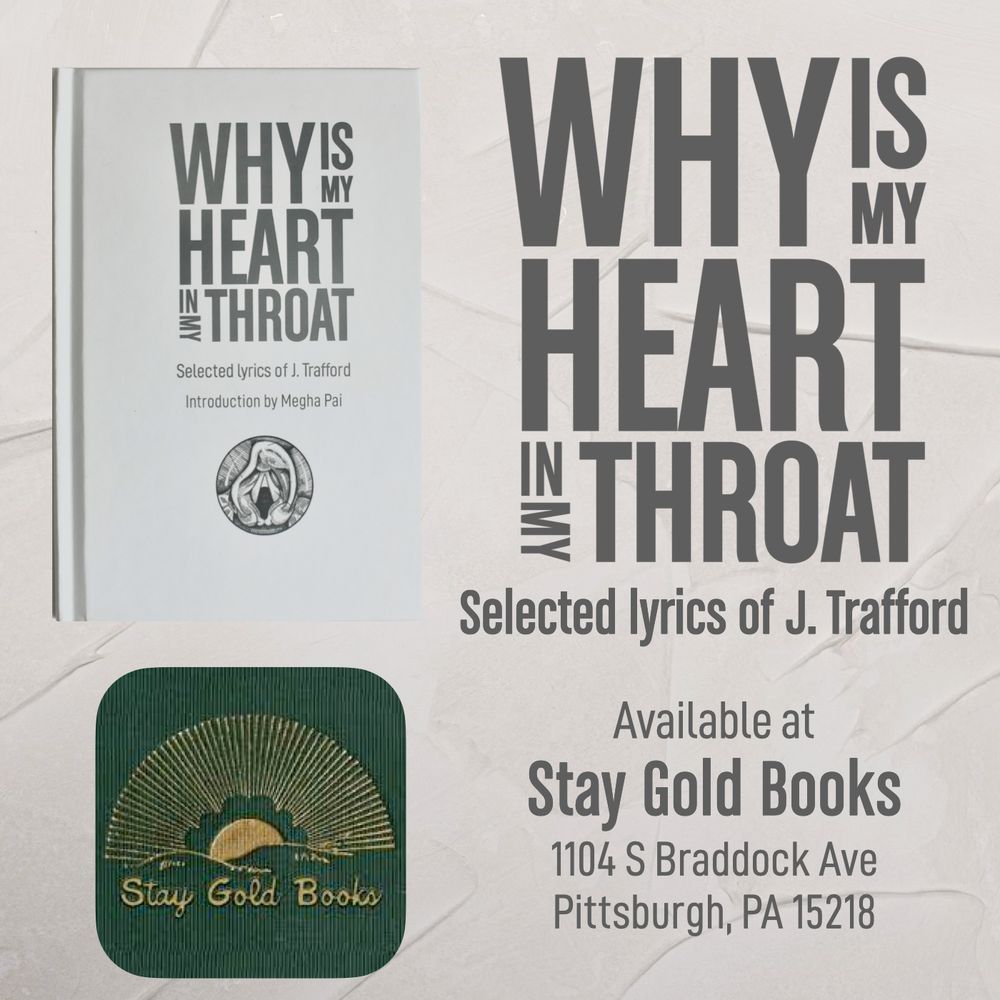Why is My Heart in My Throat
Selected lyrics of J. Trafford (book cover image)
Available at Stay Gold Books
1104 S Braddock Ave
Pittsburgh, PA 15218