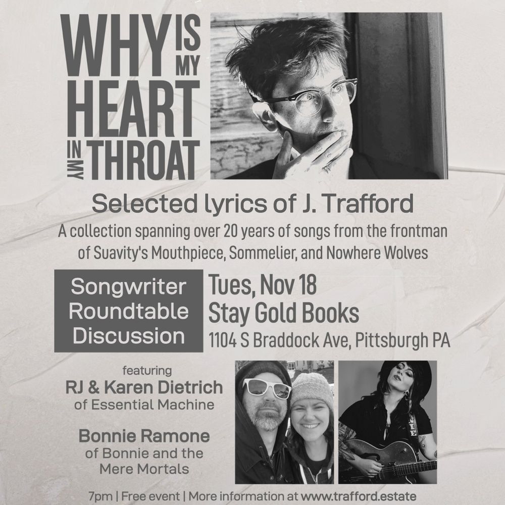 Why is My Heart in My Throat
Selected lyrics of J. Trafford
A collection spanning over 20 years of songs from the frontman of Suavity's Mouthpiece, Sommelier, and Nowhere Wolves
Songwriters Roundtable Discussion
Tues, Nov 18
Stay Gold Books
1104 S. Braddock Ave, Pittsburgh PA
featuring RJ & Karen Dietrich of Essential Machine, Bonnie Ramone of Bonnie and the Mere Mortals
7pm | Free event | More information at www.trafford.estate