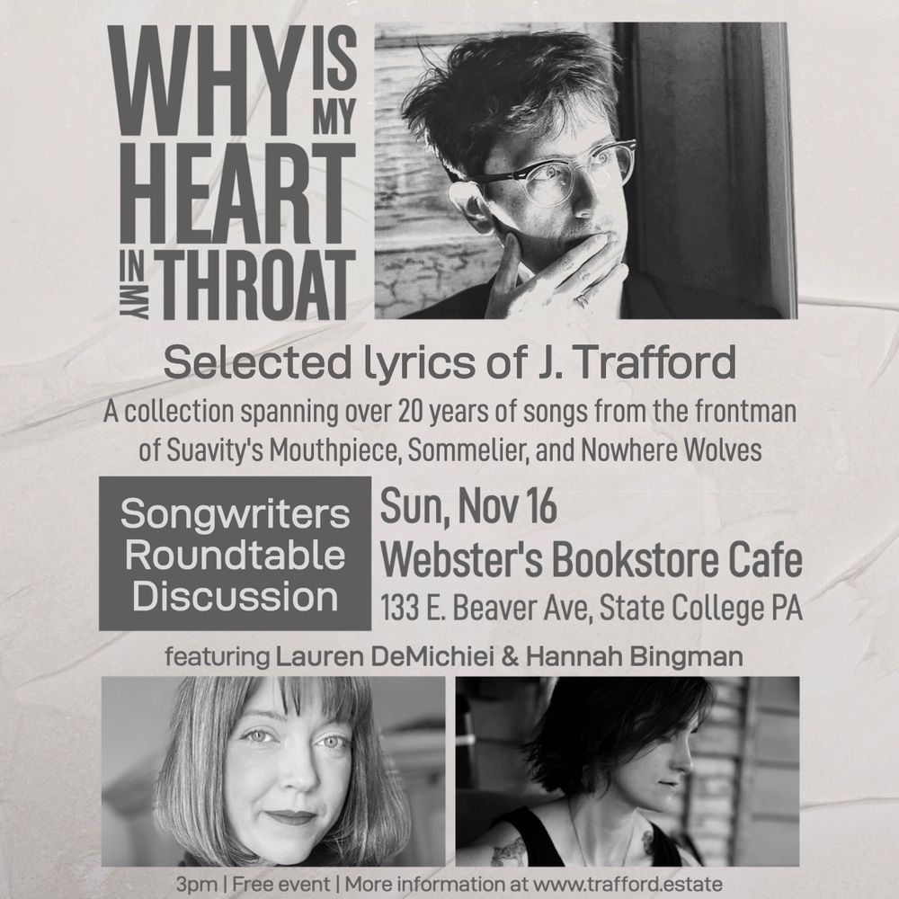 Why is My Heart in My Throat
Selected lyrics of J. Trafford
A collection spanning over 20 years of songs from the frontman of Suavity's Mouthpiece, Sommelier, and Nowhere Wolves
Songwriters Roundtable Discussion
Sun, Nov 16
Webster's Bookstore Cafe
133 E. Beaver Ave, State College PA
featuring Lauren DeMichiei & Hannah Bingman
3pm | Free event | More information at www.trafford.estate