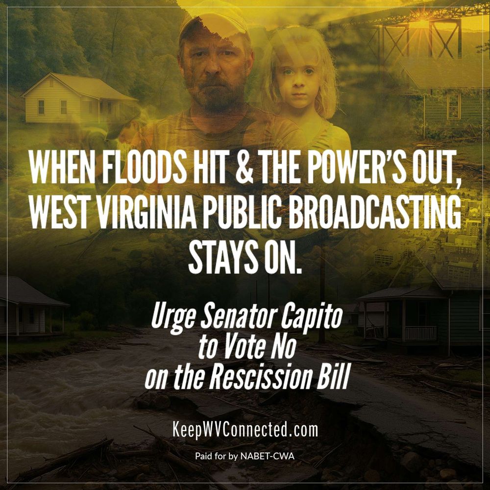 Picture with background images of (clockwise from upper left corner) a home, a man ans child, a railroad trestle with a river under it, and at the very bottom, houses being flooded. Caption reads, "When Floods Hit & The Power's Out, West Virginia Public Broadcasting Stays on. Urge Senator Capito to Vote No On The Rescision Bill. url: KeepWVConnected.com Paid For by NABET-CWA"