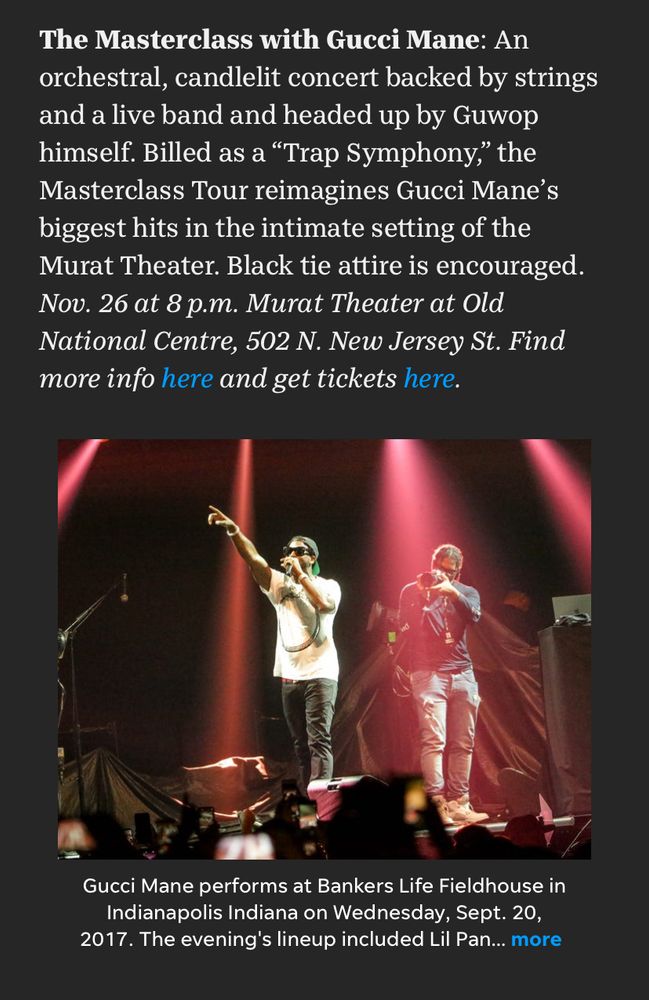 The Masterclass with Gucci Mane: An orchestral, candlelit concert backed by strings and a live band and headed up by Guwop himself. Billed as a “Trap Symphony,” the Masterclass Tour reimagines Gucci Mane’s biggest hits in the intimate setting of the Murat Theater. Black tie attire is encouraged. Nov. 26 at 8 p.m. Murat Theater at Old National Centre, 502 N. New Jersey St. Find more info here and get tickets here.