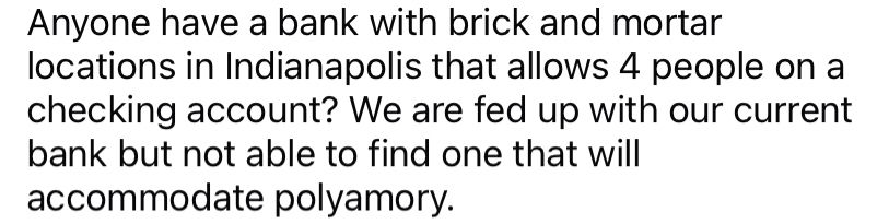 Anyone have a bank with brick and mortar locations in Indianapolis that allows 4 people on a checking account? We are fed up with our current bank but not able to find one that will accommodate polyamory.