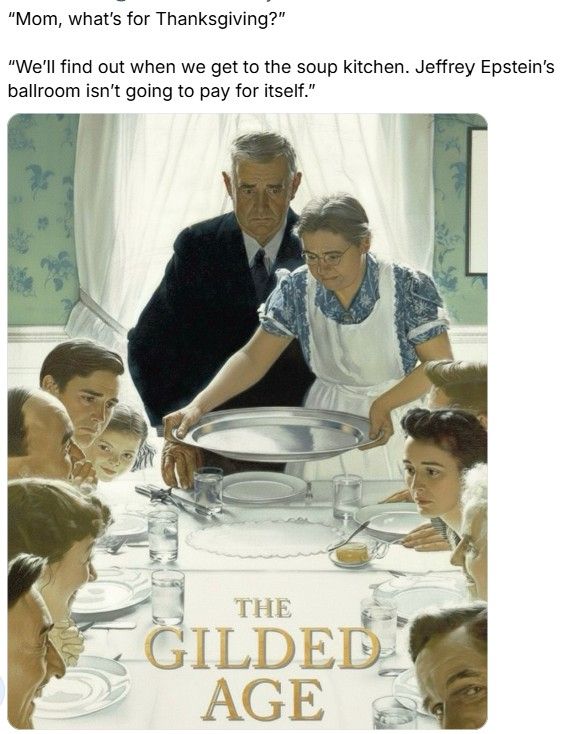 Graphic shows a Norman Rockwell thanksgiving painting altered to show no food on the table & most guests with sad faces. THE GILDED AGE is written across the picture. Print accompanying the picture says, "Mom, what's for Thanksgiving?"
"We'll find out when we get to the soup kitchen. Jeffrey Epstein's ballroom isn't going to pay for itself."