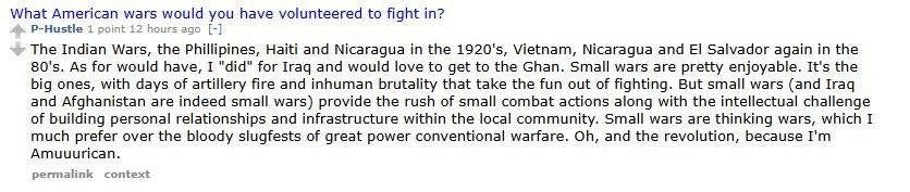 What American wars would you have volunteered to fight in?
4 P-Hustle 1 point 12 hours ago [-1
The Indian Wars, the Phillipines, Haiti and Nicaragua in the 1920's, Vietnam, Nicaragua and El Salvador again in the 80's. As for would have, I "did" for Iraq and would love to get to the Ghan. Small wars are pretty enjoyable. It's the big ones, with days of artillery fire and inhuman brutality that take the fun out of fighting.
But small wars (and Iraq
and Afghanistan are indeed small wars) provide the rush of small combat actions along with the intellectual challenge of building personal relationships and infrastructure within the local community. Small wars are thinking wars, which I much prefer over the bloody slugfests of great power conventional warfare. Oh, and the revolution, because I'm Amuuurican. 