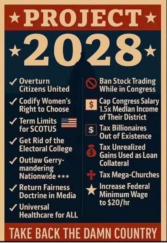 A political graphic titled “PROJECT 2028” with a list of proposed reforms. On the left, it lists: Overturn Citizens United, Codify Women’s Right to Choose, Term Limits for SCOTUS, Get Rid of the Electoral College, Outlaw Gerrymandering Nationwide, Return Fairness Doctrine in Media, Universal Healthcare for All. On the right, it lists: Ban Stock Trading While in Congress, Cap Congress Salary at 1.5× Median Income of Their District, Tax Billionaires Out of Existence, Tax Unrealized Gains Used as Loan Collateral, Tax Mega-Churches, Increase Federal Minimum Wage to $20/hr. At the bottom, bold text reads: “TAKE BACK THE DAMN COUNTRY.”