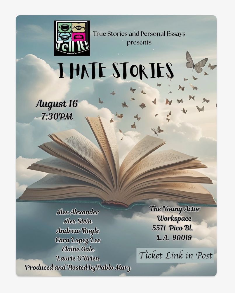 Event Flyer shows a book lying open, its pages splayed like multiple wings, butterflies emerging from the pages to fly away into a backdrop of ethereal blue sky with fluffy clouds struck by an offstage sun. 
Text says: 
Tell It! True Stories and Personal Essays presents 
I HATE STORIES 
August 16, 7:30 PM 
Alex Alexander, Alex Stein, Andrew Boyle, Cara Lopez Lee, Elaine Gale, Laurie O'Brien 
Produced and Hosted by Pablo Marz 
The Young Actor Workspace, 5571 Pico Bl, LA 90019