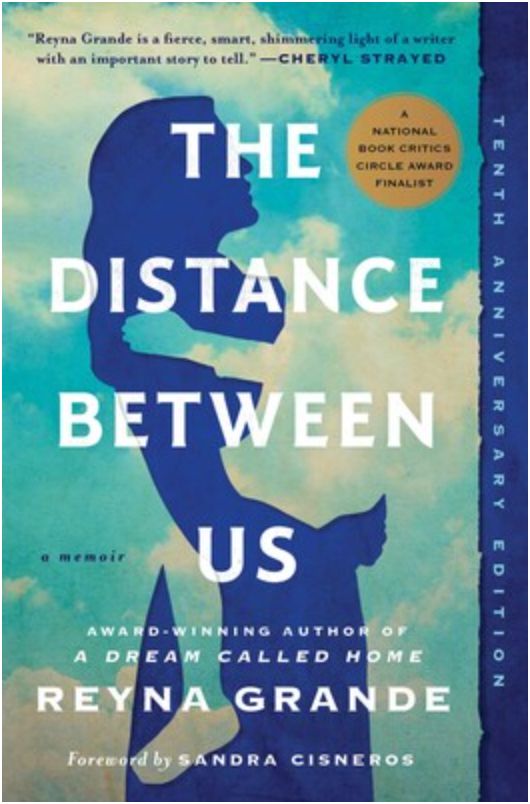 Book Cover Image: 
Against a backdrop of bright blue sky and fluffy white sun-kissed clouds, the deep blue silhouette of a woman holds the silhouette of an invisible child through whom you can see the clouds and sky behind them - so that the child appears to blend into sky and clouds.

Text: 
The Distance Between Us, a memoir
Award-winning Author of A Dream Called Home, Reyna Granda
Foreword by Sandra Cisneros
At the top, a blurb says: "Reyna Grande is a fierce, smart, shimmering light of a writer with an important story to tell." - Cheryl Strayed

In the deep blue margin on the right side of the cover are the words: Tenth Anniversary Edition

The book also has a gold medallion that says: A National Book Critics Circle Award Finalist