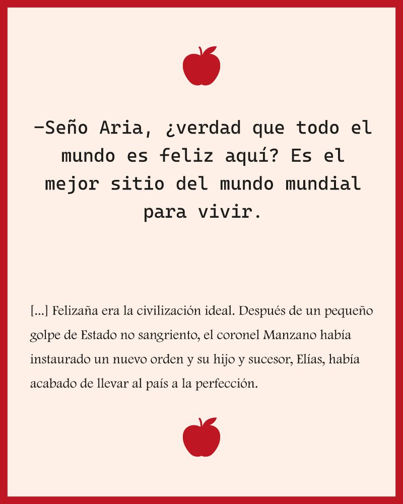 Texto sobre fondo de color crema, con un marco rojo y dos manzanas rojas en el que pone 'Señor Aria, ¿Verdad que todo el mundo es feliz aquí? Es el mejor sitio del mundo mundial para vivir.
[...] Felizaña era la civilización ideal. Después de un pequeño golpe de estado no sangriento, el coronel Manzano había instaurado un nuevo orden, y su hijo y sucesor, Elías, había acabado de llevar al país a la perfección.