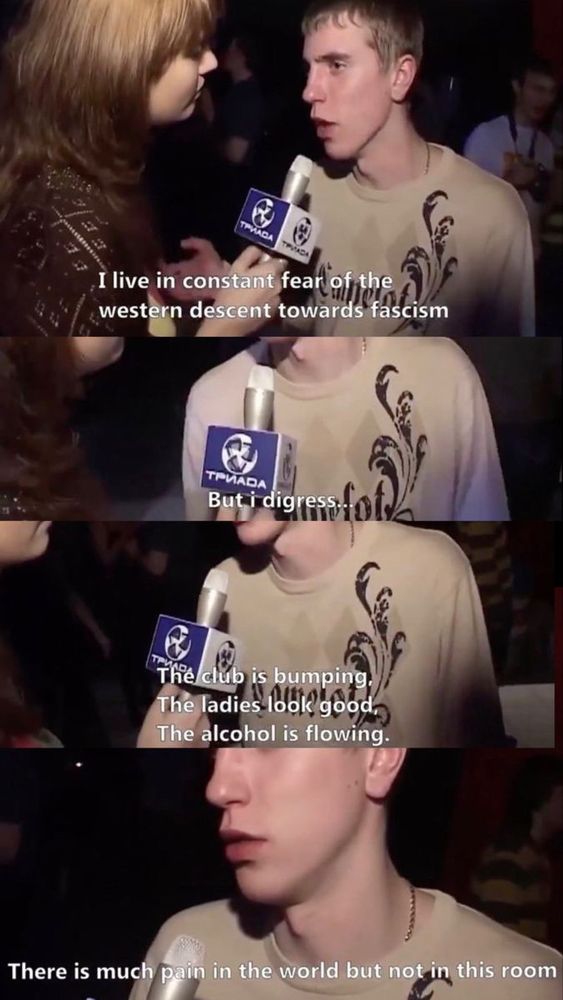 A meme with 4 individual panels of a young white man being interviewed. Each panel is of the man speaking into a microphone held by a female interviewer. The text of the panel’s captions are combined to read “I live in constant fear of the western descent towards fascism. But I digress… The club is bumping, the ladies look good, the alcohol is flowing. There is much pain in the world but not in this room.”