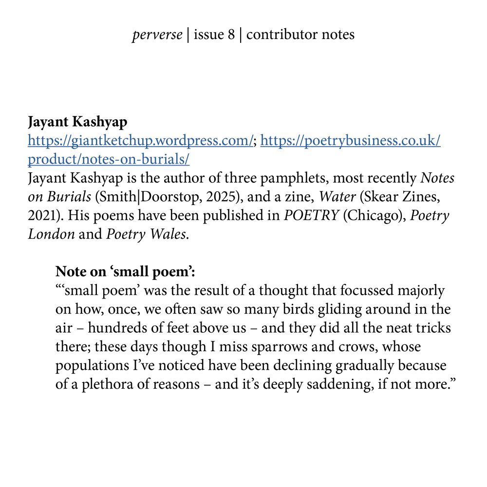 Jayant Kashyap  
https://giantketchup.wordpress.com/; https://poetrybusiness.co.uk/product/notes-on-burials/
Jayant Kashyap is the author of three pamphlets, most recently Notes on Burials (Smith|Doorstop, 2025), and a zine, Water (Skear Zines, 2021). His poems have been published in POETRY (Chicago), Poetry London and Poetry Wales. 

Note on ‘small poem’:
“‘small poem’ was the result of a thought that focussed majorly on how, once, we often saw so many birds gliding around in the air – hundreds of feet above us – and they did all the neat tricks there; these days though I miss sparrows and crows, whose populations I’ve noticed have been declining gradually because of a plethora of reasons – and it’s deeply saddening, if not more.”