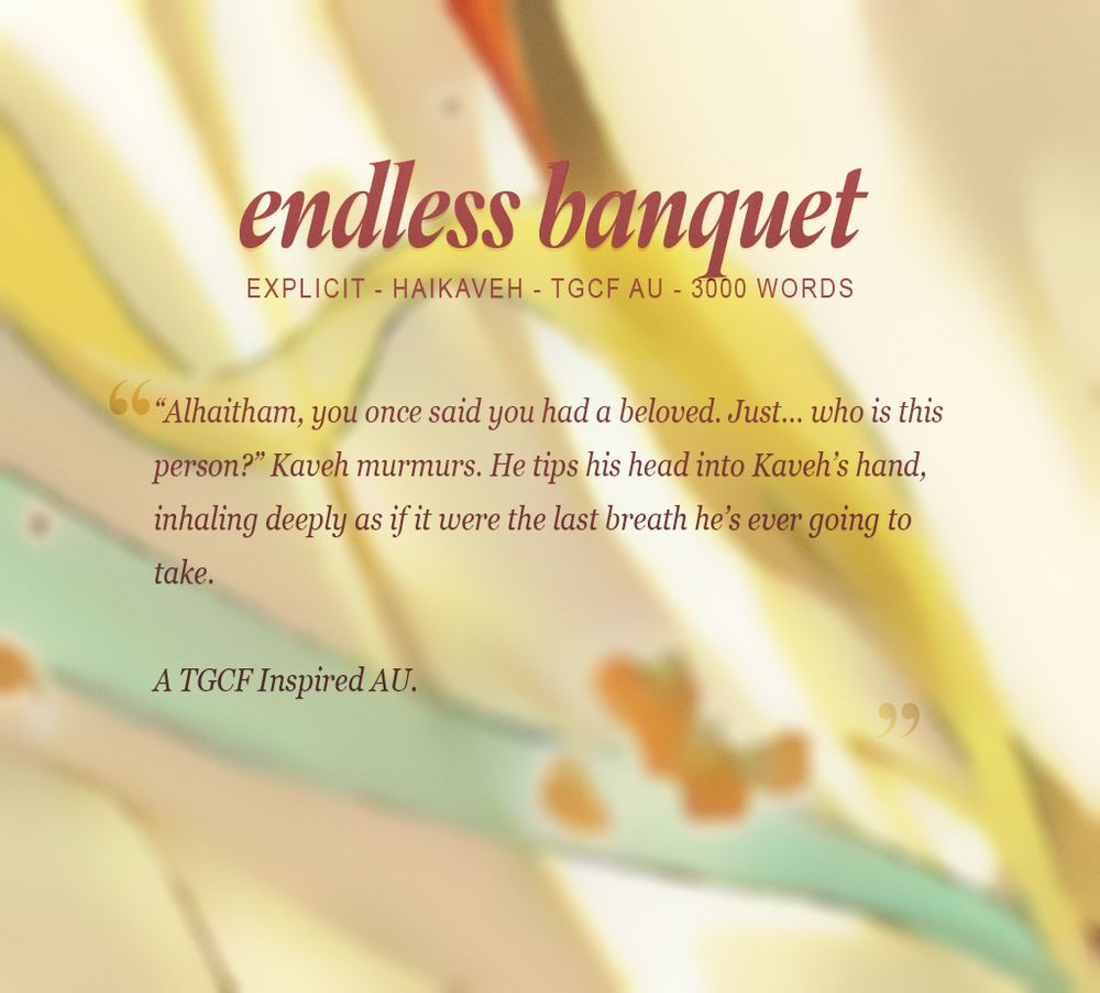 title: endless banquet
tags: explicit - haikaveh - tgcf au - 3000 words
Summary: "Alhaitham, you once said you had a beloved. Just... who is this person?" Kaveh murmurs. He tips his head into Kaveh's hand, inhaling deeply as if it were the last breath he's ever going to take.

A TGCF Inspired AU.