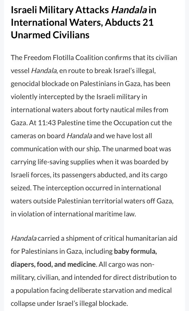 Israeli Military Attacks Handala in International Waters, Abducts 21
Unarmed Civilians
The Freedom Flotilla Coalition confirms that its civilian
vessel Handala, en route to break Israel's illegal, genocidal blockade on Palestinians in Gaza, has been violently intercepted by the Israeli military in international waters about forty nautical miles from Gaza. At 11:43 Palestine time the Occupation cut the
cameras on board Handala and we have lost all
communication with our ship. The unarmed boat was carrying life-saving supplies when it was boarded by Israeli forces, its passengers abducted, and its cargo seized. The interception occurred in international waters outside Palestinian territorial waters off Gaza, in violation of international maritime law.
Handala carried a shipment of critical humanitarian aid for Palestinians in Gaza, including baby formula, diapers, food, and medicine. All cargo was non-military, civilian, and intended for direct distribution to a population facing deliberate starvation and medical collapse under Israel's illegal blockade.