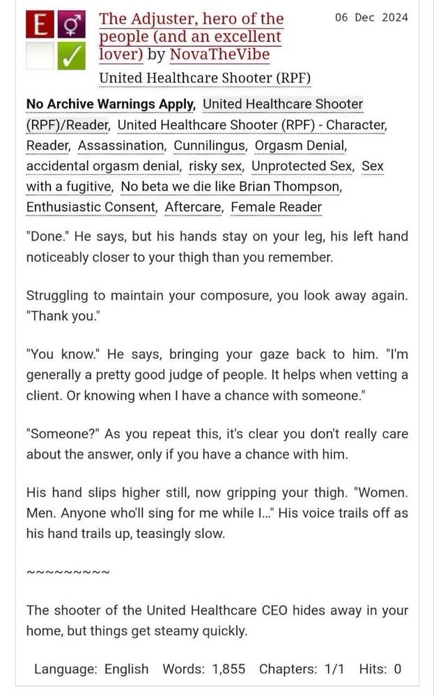 The Adjuster, hero of the people (and an excellent lover) by NovaTheVibe
United Healthcare Shooter (RPF)
Tags: No Archive Warnings Apply, United Healthcare Shooter (RPF)/Reader, United Healthcare Shooter (RPF) - Character, Reader, Assassination, Cunnilingus, Orgasm Denial, accidental orgasm denial, risky sex, Unprotected Sex, Sex with a fugitive, No beta we die like Brian Thompson, Enthusiastic Consent, Aftercare, Female Reader

"Done." He says, but his hands stay on your leg, his left hand noticeably closer to your thigh than you remember.
Struggling to maintain your composure, you look away again.
"Thank you."
"You know." He says, bringing your gaze back to him. "I'm generally a pretty good judge of people. It helps when vetting a client. Or knowing when I have a chance with someone."
"Someone?" As you repeat this, it's clear you don't really care about the answer, only if you have a chance with him.
His hand slips higher still, now gripping your thigh. "Women.
Men. Anyone who'll sing for me while I..." His voice trails off as his hand trails up, teasingly slow.

The shooter of the United Healthcare CEO hides away in your home, but things get steamy quickly.
Language: English Words: 1,855 Chapters: 1/1 Hits: 0