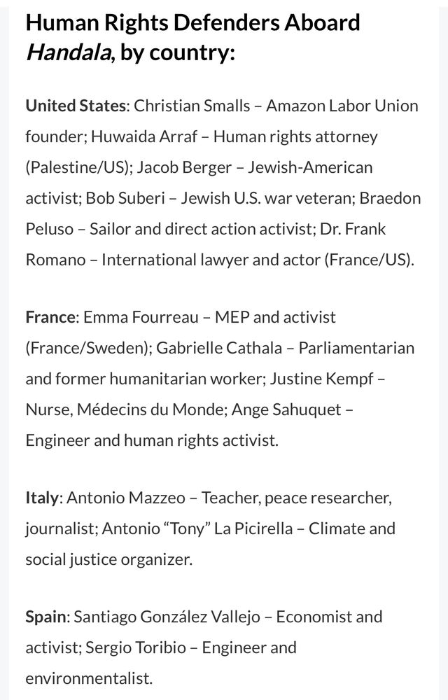 Human Rights Defenders Aboard Handala, by country:
United States: Christian Smalls - Amazon Labor Union
founder; Huwaida Arraf - Human rights attorney (Palestine/US); Jacob Berger - Jewish-American activist; Bob Suberi - Jewish U.S. war veteran; Braedon Peluso - Sailor and direct action activist; Dr. Frank
Romano - International lawyer and actor (France/US).
France: Emma Fourreau - MEP and activist
(France/Sweden); Gabrielle Cathala - Parliamentarian and former humanitarian worker; Justine Kempf - Nurse, Médecins du Monde; Ange Sahuquet -
Engineer and human rights activist.
Italy: Antonio Mazzeo - Teacher, peace researcher, journalist; Antonio "Tony" La Picirella - Climate and social justice organizer.
Spain: Santiago González Vallejo - Economist and activist; Sergio Toribio - Engineer and environmentalist.