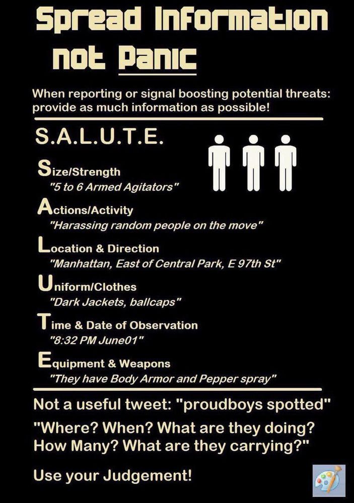 Spread Information not panic
When reporting or signal boosting potential threats: provide as much information as possible!
S.A.L.U.T.E.
Size/Strength
"5 to 6 Armed Agitators"
Actions/Activity
"Harassing random people on the move"
Location & Direction
"Manhattan, East of Central Park, E 97th St"
Uniform/Clothes
"Dark Jackets, ballcaps"
Time & Date of Observation
"8:32 PM June01"
Equipment & Weapons
"They have Body Armor and Pepper spray"
Not a useful tweet: "proudboys spotted"
"Where? When? What are they doing?
How Many? What are they carrying?"
Use your Judgement!