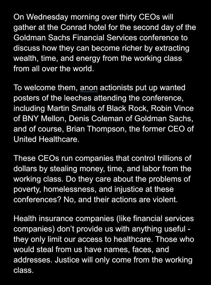 Communique:
On Wednesday morning over thirty CEOs will gather at the Conrad hotel for the second day of the Goldman Sachs Financial Services conference to discuss how they can become richer by extracting wealth, time, and energy from the working class from all over the world. 
To welcome them, anon actionists put up wanted posters of the leeches attending the conference, including Martin Smalls of Black Rock, Robin Vince of BNY Mellon, Denis Coleman of Goldman Sachs, and of course, Brian Thompson, the former CEO of United Healthcare.
These CEOs run companies that control trillions of dollars by stealing money, time, and labor from the working class. Do they care about the problems of poverty, homelessness, and injustice at these conferences? No, and their actions are violent. 
Health insurance companies (like financial services companies) don’t provide us with anything useful - they only limit our access to healthcare. Those who would steal from us have names, faces, and addresses. Justice will only come from the working class. 