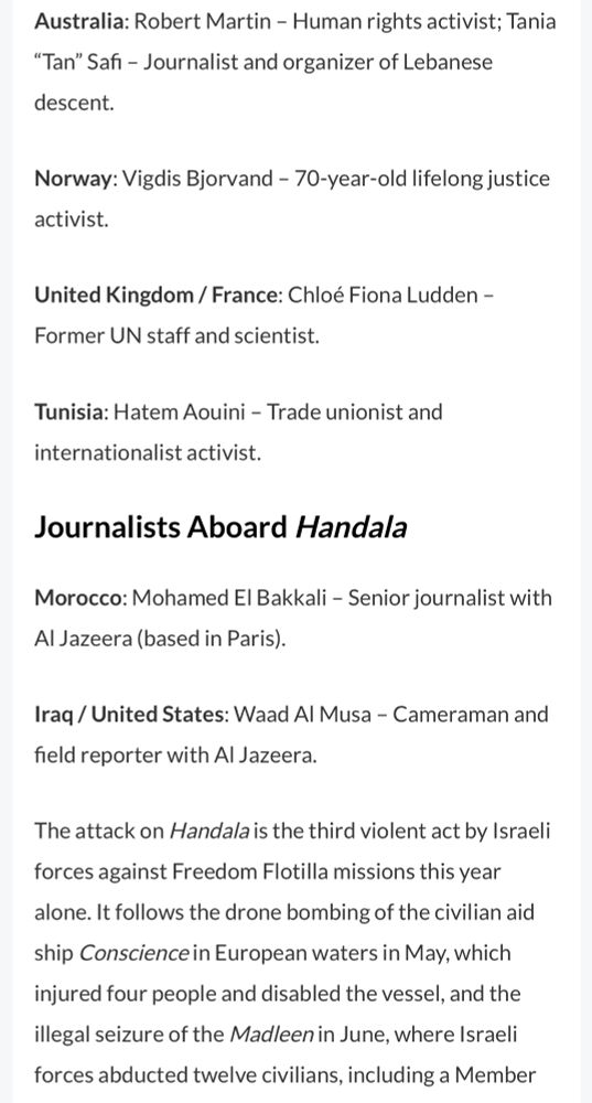 Australia: Robert Martin - Human rights activist; Tania
"Tan" Safi - Journalist and organizer of Lebanese descent.
Norway: Vigdis Bjorvand - 70-year-old lifelong justice activist.
United Kingdom / France: Chloé Fiona Ludden -
Former UN staff and scientist.
Tunisia: Hatem Aouini - Trade unionist and internationalist activist.
Journalists Aboard Handala
Morocco: Mohamed El Bakkali - Senior journalist with
Al Jazeera (based in Paris).
Iraq / United States: Waad Al Musa - Cameraman and field reporter with Al Jazeera.
The attack on Handala is the third violent act by Israeli forces against Freedom Flotilla missions this year alone. It follows the drone bombing of the civilian aid ship Conscience in European waters in May, which injured four people and disabled the vessel, and the illegal seizure of the Madleen in June, where Israeli forces abducted twelve civilians, including a Member