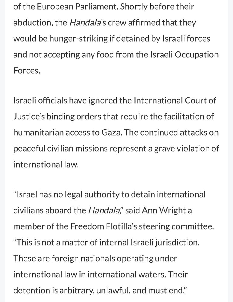 of the European Parliament. Shortly before their abduction, the Handala's crew affirmed that they would be hunger-striking if detained by Israeli forces and not accepting any food from the Israeli Occupation Forces.
Israeli officials have ignored the International Court of Justice's binding orders that require the facilitation of humanitarian access to Gaza. The continued attacks on
peaceful civilian missions represent a grave violation of
international law.
"Israel has no legal authority to detain international civilians aboard the Handala", said Ann Wright a
member of the Freedom Flotilla's steering committee.
"This is not a matter of internal Israeli jurisdiction.
These are foreign nationals operating under international law in international waters. Their detention is arbitrary, unlawful, and must end."