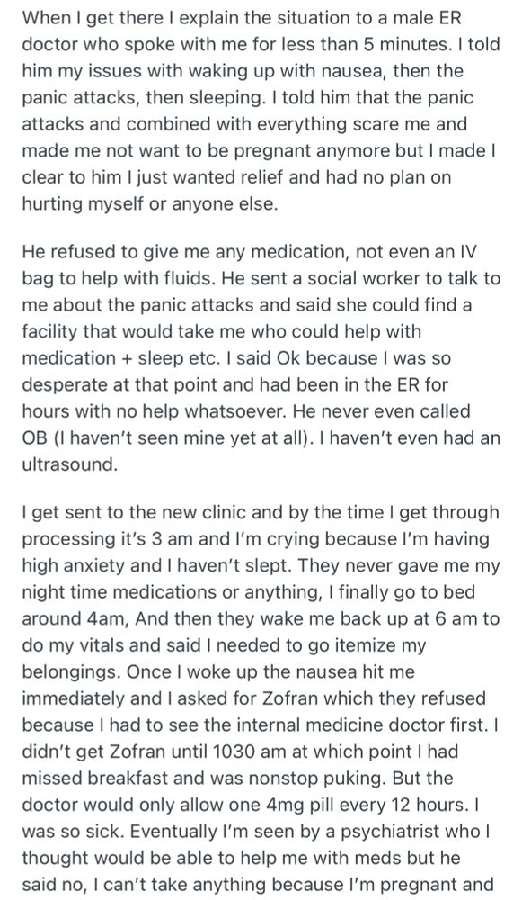 When I get there I explain the situation to a male ER doctor who spoke with me for less than 5 minutes. I told him my issues with waking up with nausea, then the panic attacks, then sleeping. I told him that the panic attacks and combined with everything scare me and made me not want to be pregnant anymore but I made I clear to him I just wanted relief and had no plan on hurting myself or anyone else.
He refused to give me any medication, not even an IV bag to help with fluids. He sent a social worker to talk to me about the panic attacks and said she could find a facility that would take me who could help with medication + sleep etc. I said Ok because I was so desperate at that point and had been in the ER for hours with no help whatsoever. He never even called OB (I haven't seen mine yet at all). I haven't even had an ultrasound.
I get sent to the new clinic and by the time I get through processing it's 3 am and I'm crying because I'm having high anxiety and I haven't slept. They never gave me my night time medications or anything, I finally go to bed around 4am, And then they wake me back up at 6 am to do my vitals and said I needed to go itemize my belongings. Once I woke up the nausea hit me immediately and I asked for Zofran which they refused because I had to see the internal medicine doctor first. I didn't get Zofran until 1030 am at which point I had missed breakfast and was nonstop puking. But the doctor would only allow one 4mg pill every 12 hours. I was so sick. Eventually I'm seen by a psychiatrist who I thought would be able to help me with meds but he said no, I can't take anything because I'm pregnant and