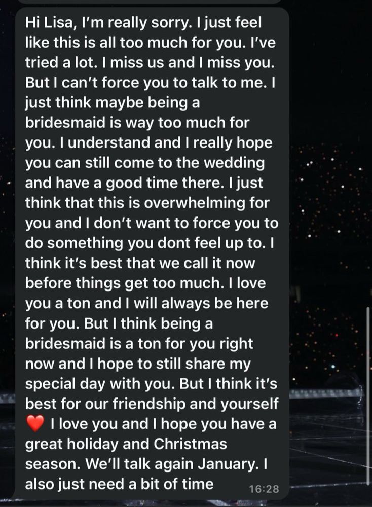 WhatsApp meant that reads: 

Hi Lisa, I'm really sorry. I just feel like this is all too much for you. I've tried a lot. I miss us and I miss you.
But I can't force you to talk to me. I just think maybe being a bridesmaid is way too much for you. I understand and I really hope you can still come to the wedding and have a good time there. I just think that this is overwhelming for you and I don't want to force you to do something you dont feel up to. I think it's best that we call it now before things get too much. I love you a ton and I will always be here for you. But I think being a bridesmaid is a ton for you right now and I hope to still share my special day with you. But I think it's best for our friendship and yourself love you and I hope you have a
great holiday and Christmas season. We'll talk again January. I also just need a bit of time