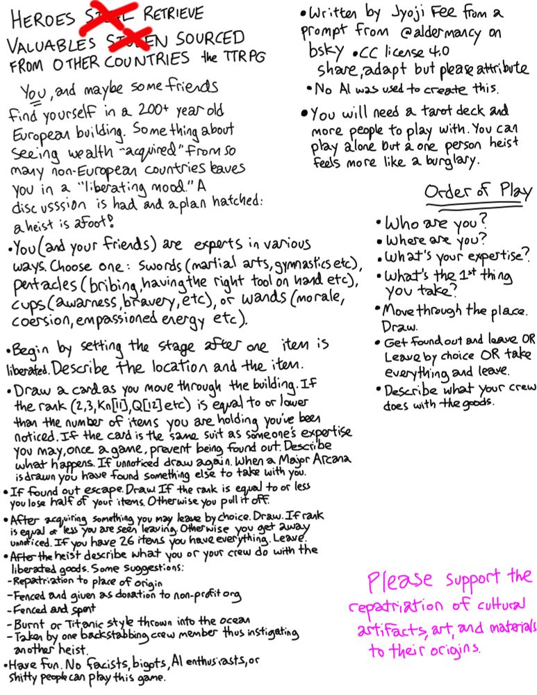 A massive block of text for a game called Heroes Retrieve Valuables Sourced From Other Countries. It mostly reads: HEROES
RETRIEVE
• Written by Jyoji Fee from a
VALUABLES
LEN SOURCED
prompt from@aldermancy.on
FROM OTHER COUNTRIES the TTRPG
bsky •CC license 4.0
share, adapt but please attribute
You, and maybe some friends
• No Al was used to create this.
find yourself in a 200+ year old
•You will need a tarot deck and
European building. Some thing about
more people to play with. lou cal
seeing wealth "acquired" From so
play alone but a one person heist
many non-European countries laves
feels more like a burglary.
you in a "liberating mood" A
Order of Play
discusssion is had and aplan hatched: aheist is afoot!
• Who are you?
•You (and your friends) are experts in various
• Where are you?
ways. Choose one: Swords (martial arts, gymnasticsete, What's the 1st thing
•What's your expertise? you take?
coersion, empassioned energy etc).
"Move through the place.
Draw.
•Begin by setting the stage after one iten is
• Get found out and leave OR
liberated. Describe the location and the iten.
Leave by choice OR take everything and leave.
• Draw a card as you move through the building. It
• Describe what your crew
the rank (2,3, Kn|11, QL2)etc) is equal to or lower
does with the goods.
than the number of itens you are holding you're been noticed. If the card is the same suit as someone's expertise you may, once a game, prevent being found out. Describe what happens. If unnoticed draw again. When a Major Arcana is drawn you have found something else to take with you.
• If tound out escape. Uraw. If the rank is equal to or les: you lose half of your items. Otherwise you pull it off
•After aquiring something you may leave by choice. Draw. If rank is equal or less you are seen leaving. Oterwise you get zwal unnoticed. If you have 26 itens you have everything. Leave.
• After the heist describe what you or your crew do with the liberated goods. Some suggestions:
