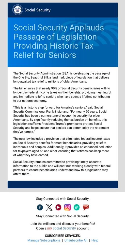 Social Security Applauds Passage of Legislation Providing Historic Tax Relief for Seniors
The Social Security Administration (SSA) is celebrating the passage of the One Big, Beautiful Bill, a landmark piece of legislation that delivers long-awaited tax relief to millions of older Americans.

The bill ensures that nearly 90% of Social Security beneficiaries will no longer pay federal income taxes on their benefits, providing meaningful and immediate relief to seniors who have spent a lifetime contributing to our nation's economy.

“This is a historic step forward for America’s seniors,” said Social Security Commissioner Frank Bisignano. “For nearly 90 years, Social Security has been a cornerstone of economic security for older Americans. By significantly reducing the tax burden on benefits, this legislation reaffirms President Trump’s promise to protect Social Security and helps ensure that seniors can better enjoy the retirement they’ve earned."

The new law includes a provision that eliminates federal income taxes on Social Security benefits for most beneficiaries, providing relief to individuals and couples. Additionally, it provides an enhanced deduction for taxpayers aged 65 and older, ensuring that retirees can keep more of what they have earned.

Social Security remains committed to providing timely, accurate information to the public and will continue working closely with federal partners to ensure beneficiaries understand how this legislation may affect them.