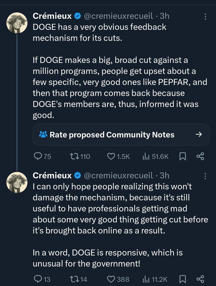 Cremieux (a race science fraudster) tweets:

DOGE has a very obvious feedback mechanism for its cuts. If DIGE makes a big broad cut against a million programs, people get upset about a few specific, very good ones like PEPFAR, and the program comes back because DOGE's members are, thus, informed it was good.