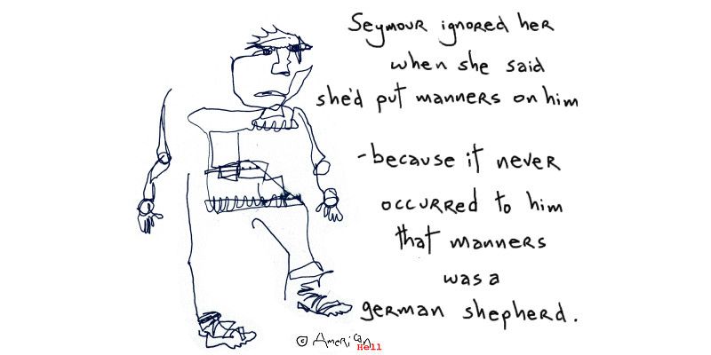 Landscape format in black ink line on white is a scribbley disjointed line drawing of a male figure, with handwritten to the right of him: 
"Seymour ignored her
when she said
she'd put manners on him
- because it never
occurred to him
that manners
was a 
german shepherd."
(Copyright symbol American Hell)