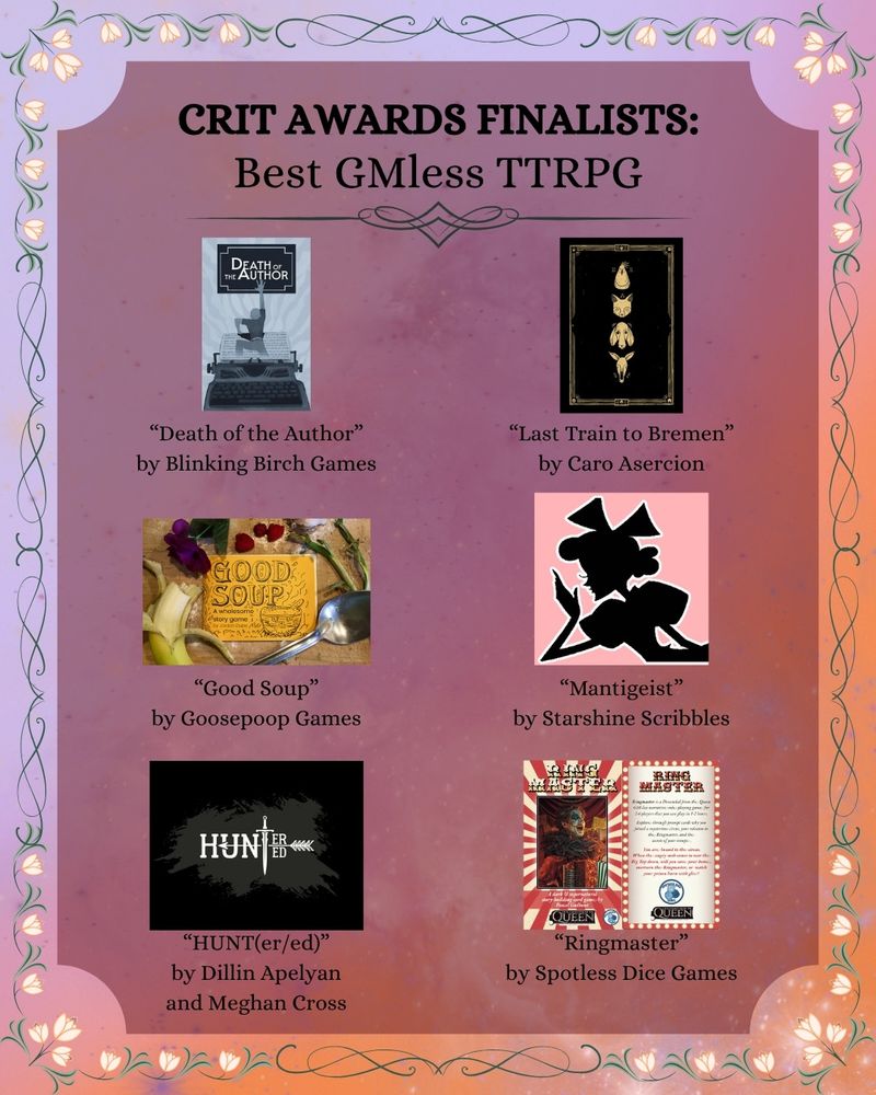 Crit Awards Finalists
Best GMless TTRPG:

- "Death of the Author" by Blinking Birch Games
- "Good Soup" by Goosepoop Games
- "Last Train to Bremen" by Caro Asercion
- "HUNT(er/ed)" by Dillin Apelyan and Meghan Cross
- "Mantigeist" by Starshine Scribbles
- "Ringmaster" by Spotless Dice Games