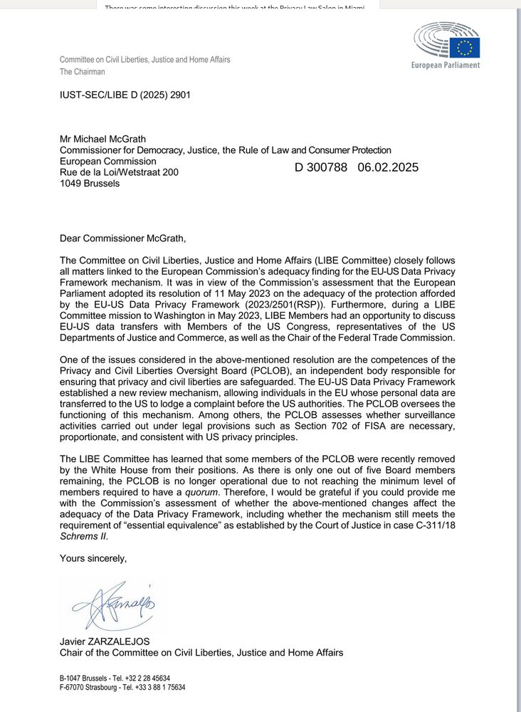 Dear Commissioner McGrath,
The Committee on Civil Liberties, Justice and Home Affairs (LIBE Committee) closely follows all matters linked to the European Commission's adequacy finding for the EU-US Data Privacy Framework mechanism. It was in view of the Commission's assessment that the European Parliament adopted its resolution of 11 May 2023 on the adequacy of the protection afforded by the EU-US Data Privacy Framework (2023/2501(RSP)). Furthermore, during a LIBE Committee mission to Washington in May 2023, LIBE Members had an opportunity to discuss EU-US data transfers with Members of the US Congress, representatives of the US Departments of Justice and Commerce, as well as the Chair of the Federal Trade Commission.
One of the issues considered in the above-mentioned resolution are the competences of the Privacy and Civil Liberties Oversight Board (PCLOB), an independent body responsible for ensuring that privacy and civil liberties are safeguarded. The EU-US Data Privacy Framework established a new review mechanism, allowing individuals in the EU whose personal data are transferred to the US to lodge a complaint before the US authorities. The PCLOB oversees the functioning of this mechanism. Among others, the PCLOB assesses whether surveillance activities carried out under legal provisions such as Section 702 of FISA are necessary, proportionate, and consistent with US privacy principles.
requirement of "essential equivalence" as established by the Court of Justice in case C-311/18
Schrems II.
Yours sincerely,
Javier ZARZALEJOS
Chair of the Committee on Civil Liberties, Justice and Home Affairs
B-1047 Brussels - Tel. +32 2 28 45634
F-67070 Strasbourg - Tel. +33 3 88 1 75634