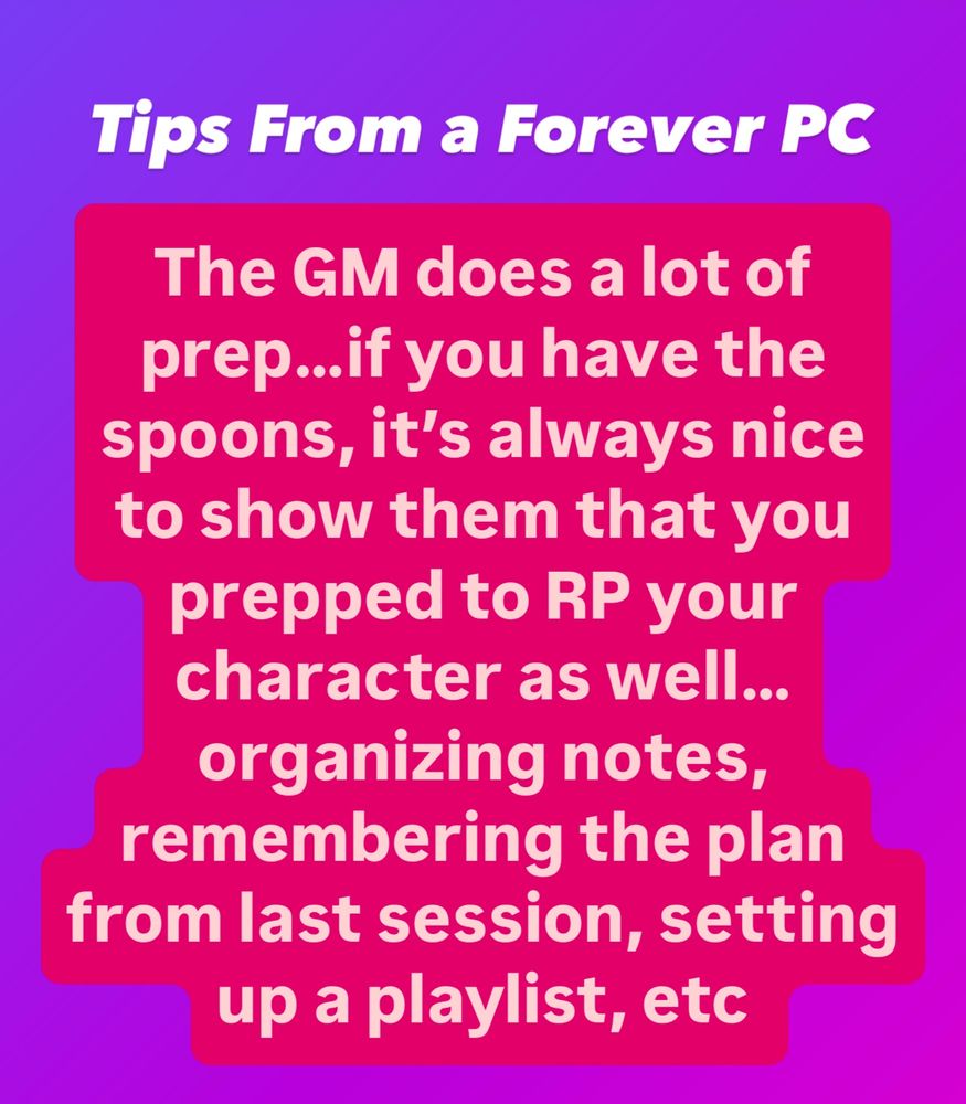 Text on a purple background reads, Tips From a Forever PC - The GM does a lot of prep…if you have the spoons, it’s always nice to show them that you prepped to RP your character as well…organizing notes, remembering the plan from last session, setting up a playlist, etc 