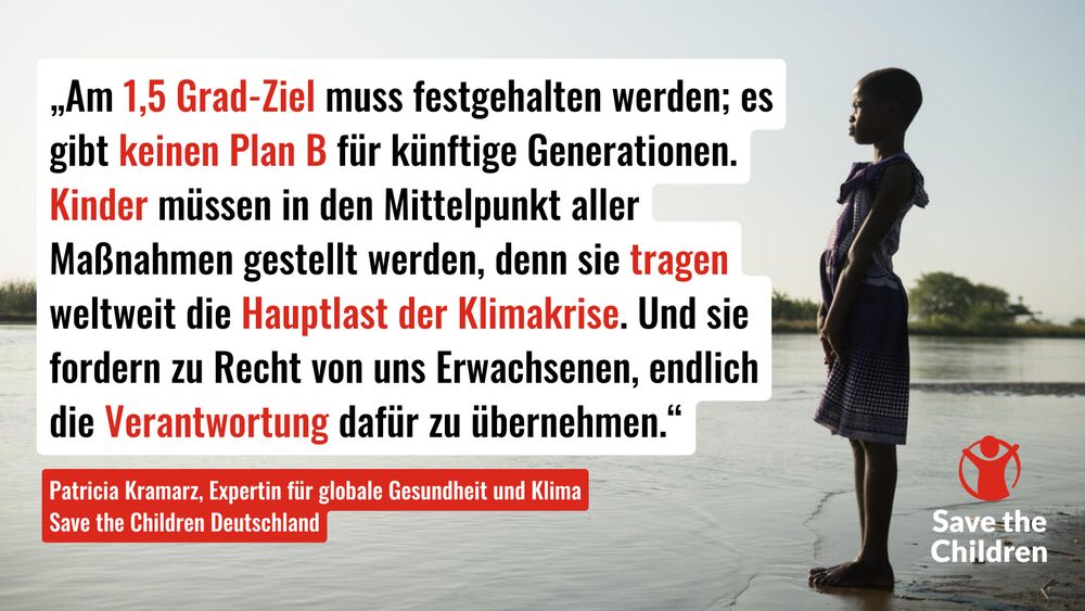 „Am 1,5 Grad-Ziel muss festgehalten werden; es gibt keinen Plan B für künftige Generationen. Kinder müssen in den Mittelpunkt aller 
Maßnahmen gestellt werden, denn sie tragen weltweit die Hauptlast der Klimakrise. Und sie fordern zu Recht von uns Erwachsenen, endlich die Verantwortung dafür zu übernehmen.“ - Patricia Kramarz, Expertin für globale Gesundheit und Klima bei Save the Children Deutschland