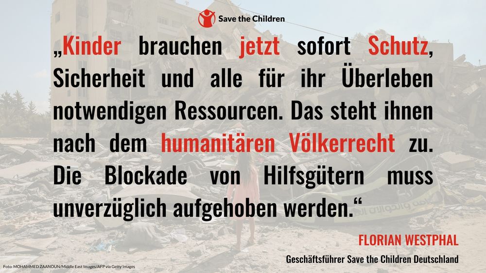 „Kinder brauchen jetzt sofort Schutz, Sicherheit und alle für ihr Überleben notwendigen Ressourcen. Das steht ihnen nach dem humanitären Völkerrecht zu. Die Blockade von Hilfsgütern muss unverzüglich aufgehoben werden“, sagt Florian Westphal, Geschäftsführer von Save the Children Deutschland.