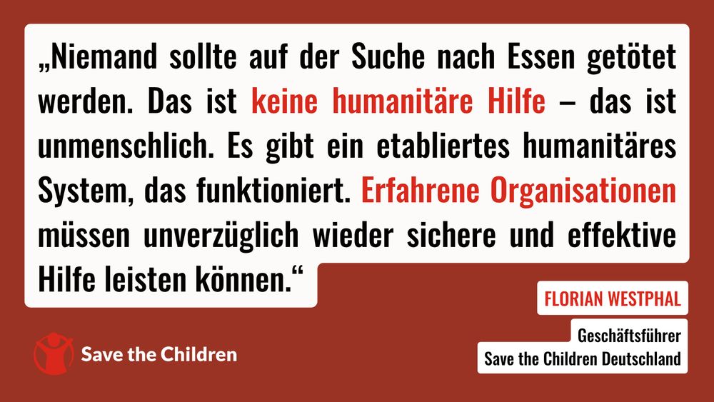 Niemand sollte auf der Suche nach Essen getötet werden. Das ist keine humanitäre Hilfe – das ist unmenschlich. Es gibt ein etabliertes humanitäres System, das funktioniert. Erfahrene Organisationen müssen unverzüglich wieder sichere und effektive Hilfe leisten können. Das sagt Florian Westphal, Geschäftsführer von Save the Children Deutschland.