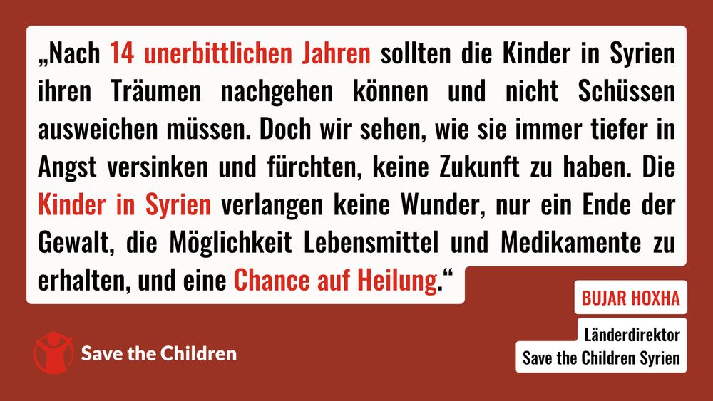 „Nach 14 unerbittlichen Jahren sollten die Kinder in Syrien ihren Träumen nachgehen können und nicht Schüssen ausweichen müssen. Doch wir sehen, wie sie immer tiefer in Angst versinken und fürchten, keine Zukunft zu haben. Die Kinder in Syrien verlangen keine Wunder, nur ein Ende der Gewalt, die Möglichkeit Lebensmittel und Medikamente zu erhalten, und eine Chance auf Heilung“, sagt Bujar Hoxha, Länderdirektor von Save the Children in Syrien.