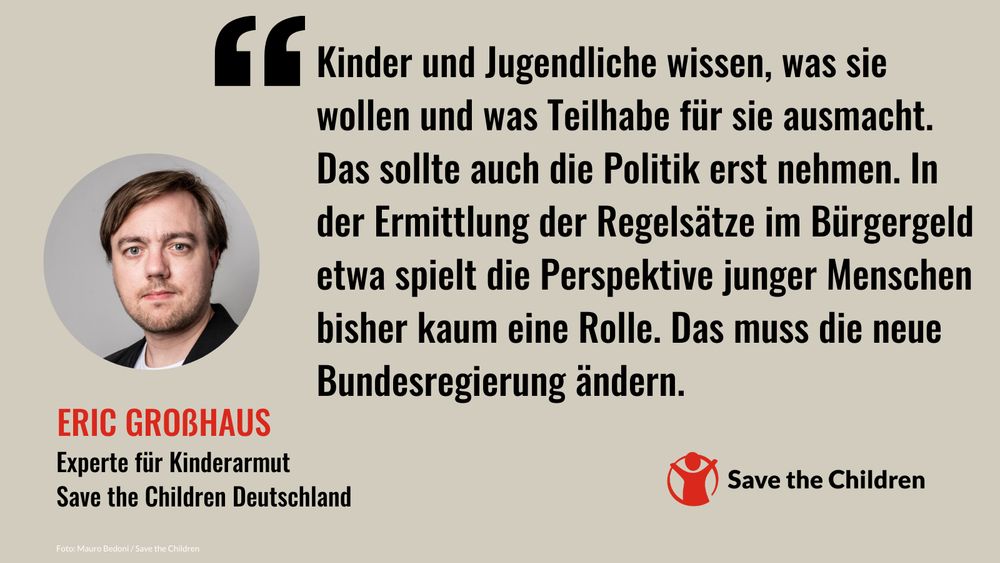 „Kinder und Jugendliche wissen, was sie wollen und was Teilhabe für sie ausmacht. Das sollte auch die Politik erst nehmen. In der Ermittlung der Regelsätze im Bürgergeld etwa spielt die Perspektive junger Menschen bisher kaum eine Rolle. Das muss die neue Bundesregierung ändern.“ – Eric Großhaus, Experte für Kinderarmut, Save the Children Deutschland
