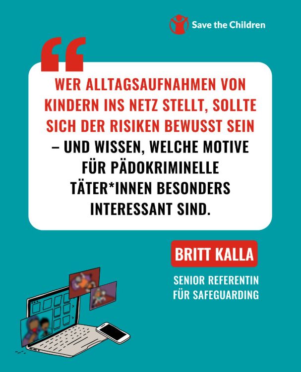 Wer Alltagsaufnahmen von Kindern ins Netz stellt, sollte sich der Risiken bewusst sein - und wissen, welche Motive für pädokriminelle Täter*innen besonders interessant sind. Das sagt Britt Kalla, Senior Referentin für Safeguarding bei Save the Children Deutschland.