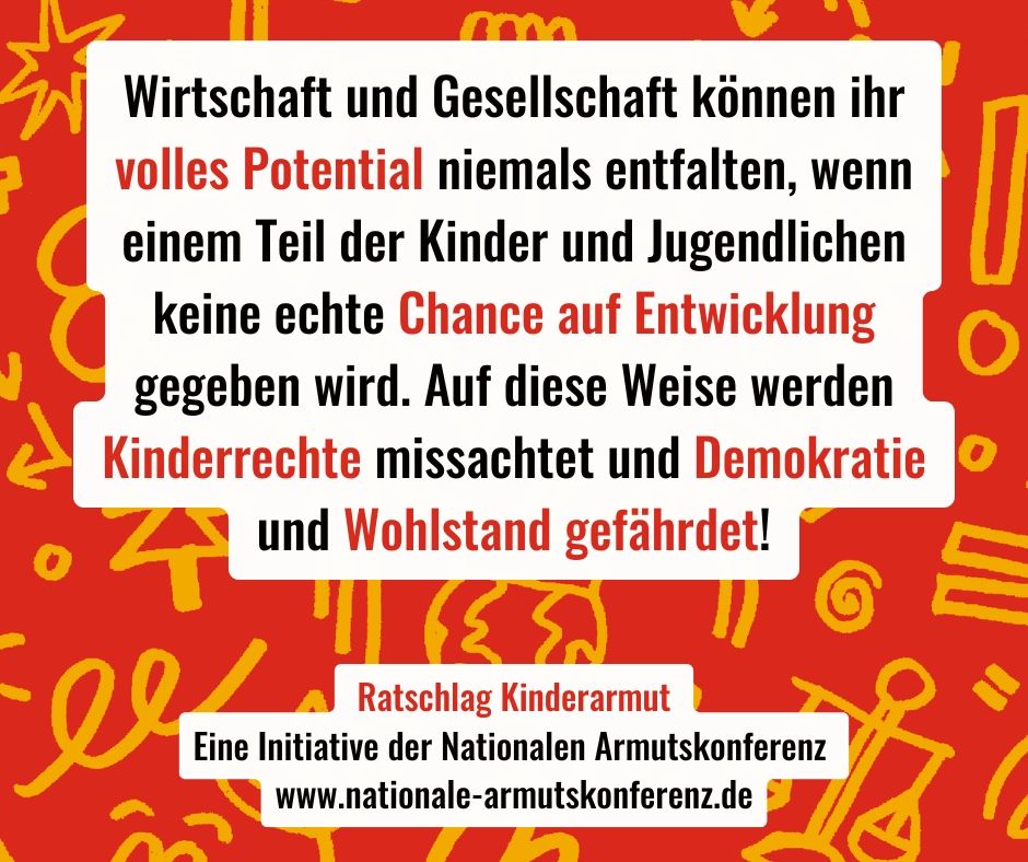 Wirtschaft und Gesellschaft können ihr volles Potential niemals entfalten, wenn einem Teil der Kinder und Jugendlichen keine echte Chance auf Entwicklung gegeben wird. Auf diese Weise werden Kinderrechte missachtet und Demokratie und Wohlstand gefährdet!