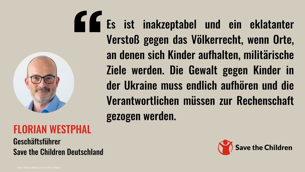 „Es ist inakzeptabel und ein eklatanter Verstoß gegen das Völkerrecht, wenn Orte, an denen sich Kinder aufhalten, militärische Ziele werden. Die Gewalt gegen Kinder in der Ukraine muss endlich aufhören und die Verantwortlichen müssen zur Rechenschaft gezogen werden.“ - Florian Westphal, Geschäftsführer von Save the Children Deutschland