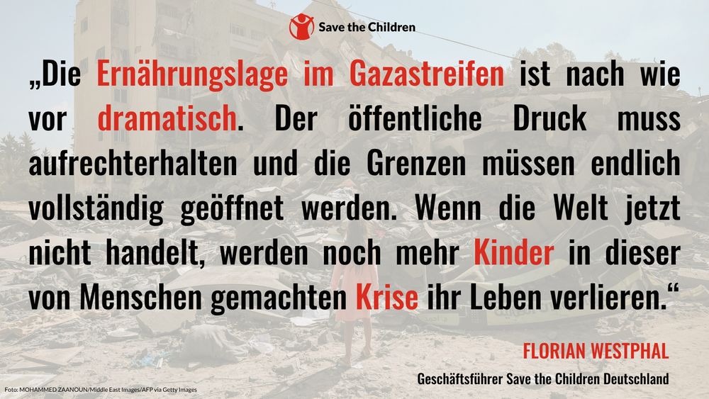 „Die Ernährungslage im Gazastreifen ist nach wie vor dramatisch. Der öffentliche Druck muss aufrechterhalten und die Grenzen müssen endlich vollständig geöffnet werden. Wenn die Welt jetzt nicht handelt, werden noch mehr Kinder in dieser von Menschen gemachten Krise ihr Leben verlieren“, sagt Florian Westphal, Geschäftsführer von Save the Children Deutschland.
