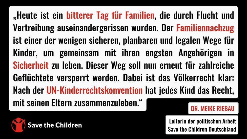 „Heute ist ein bitterer Tag für Familien, die durch Flucht und Vertreibung auseinandergerissen wurden. Der Familiennachzug ist einer der wenigen sicheren, planbaren und legalen Wege für Kinder, um gemeinsam mit ihren engsten Angehörigen in Sicherheit zu leben. Dieser Weg soll nun erneut für zahlreiche Geflüchtete versperrt werden. Dabei ist das Völkerrecht klar: Nach der UN-Kinderrechtskonvention hat jedes Kind das Recht, mit seinen Eltern zusammenzuleben.“ – Dr. Meike Riebau, Leiterin der politischen Arbeit bei Save the Children Deutschland  
