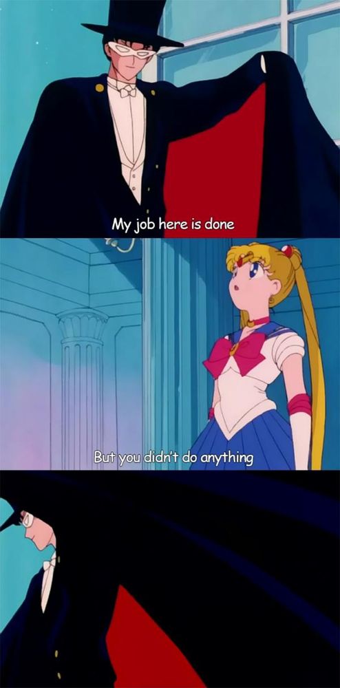 3 panel comic made of screenshots from the 90's "Sailor Moon" anime. The first panel is a closeup of Tuxedo Mask holding out his cape, with the caption "My job here is done." The next panel is Sailor Moon standing and looking up (presumably at Tuxedo Mask) and the caption "But you didn't do anything." The final panel is Tuxedo Mask swooping his cape as he turns to leave, with no caption. 