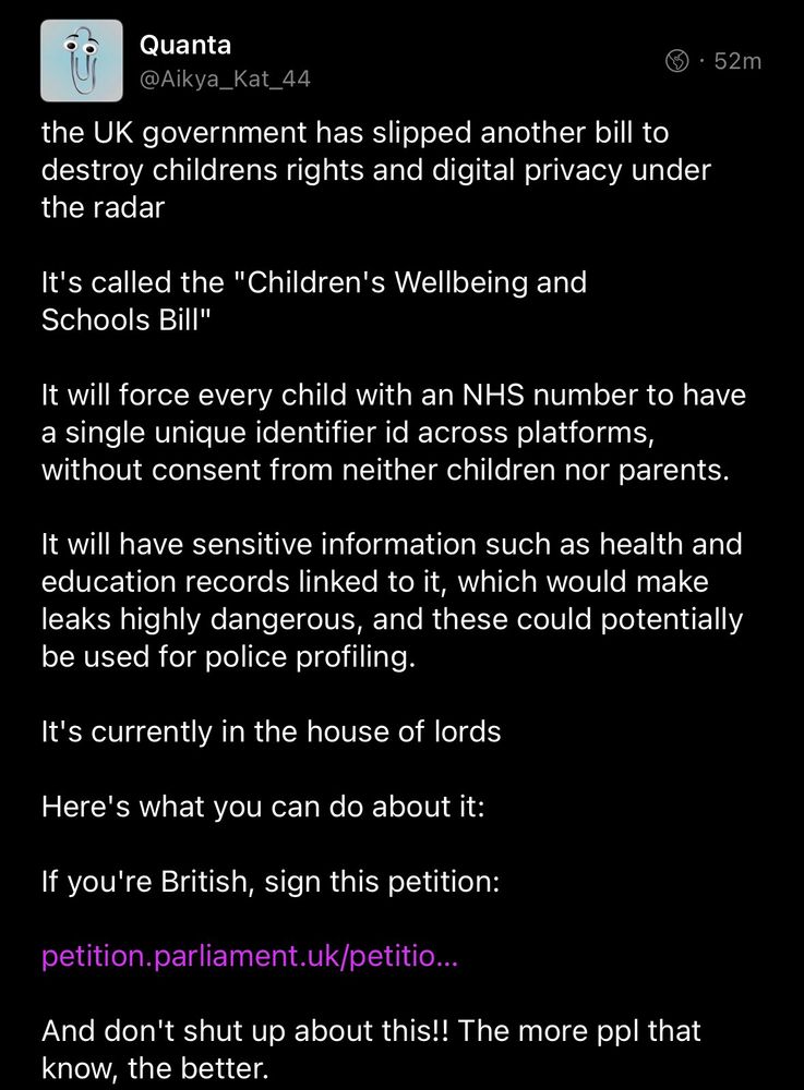 Quanta 
@Aikya_Kat_44

the UK government has slipped another bill to destroy childrens rights and digital privacy under the radar

It's called the "Children's Wellbeing and
Schools Bill"

It will force every child with an NHS number to have a single unique identifier id across platforms, without consent from neither children nor parents.

It will have sensitive information such as health and education records linked to it, which would make leaks highly dangerous, and these could potentially be used for police profiling.

It's currently in the House of Lords

Here's what you can do about it:

If you're British, sign this petition:

{link to petition}

And don't shut up about this!! The more ppl that know, the better.