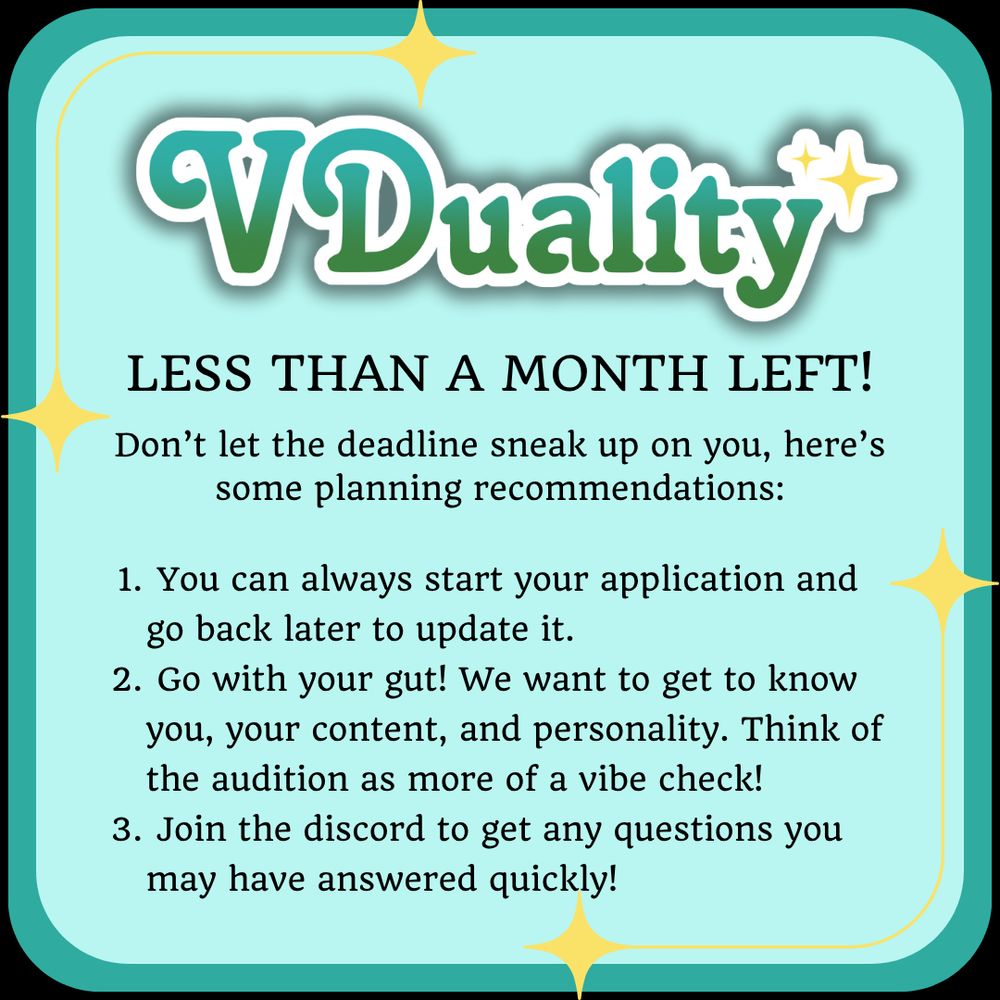 VDuality
LESS THAN A MONTH LEFT!
Don't let the deadline sneak up on you, here's some planning recommendations:
1. You can always start your application and go back later to update it.
2. Go with your gut! We want to get to know you, your content, and personality. Think of the audition as more of a vibe check!
3. Join the discord to get any questions you may have answered quickly!