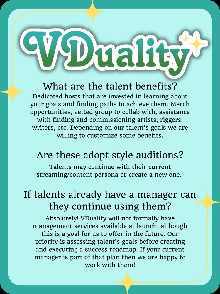 VDuality
What are the talent benefits?
Dedicated hosts that are invested in learning about your goals and finding paths to achieve them. Merch opportunities, vetted group to collab with, assistance with finding and commissioning artists, riggers, writers, etc. Depending on our talent’s goals we are willing to customize some benefits.
Are these adopt style auditions?
Talents may continue with their current streaming/content persona or create a new one
If talents already have a manager can they continue using them?
Absolutely! VDuality will not formally have management services available at launch, although this is a goal for us to offer in the future. Our priority is assessing talent’s goals before creating and executing a success roadmap. If your current manager is part of that plan then we are happy to work with them!